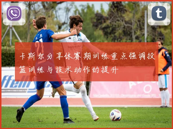 卡斯尔分享休赛期训练重点强调投篮训练与技术动作的提升