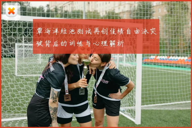 覃海洋短池测试再创佳绩自由泳突破背后的训练与心理解析