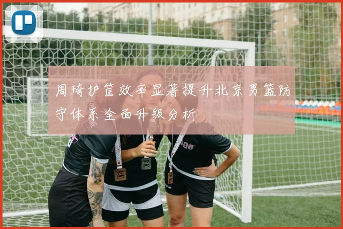 周琦护筐效率显著提升北京男篮防守体系全面升级分析