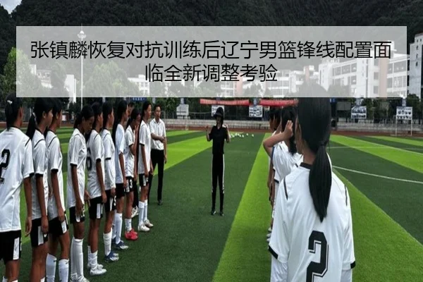 张镇麟恢复对抗训练后辽宁男篮锋线配置面临全新调整考验